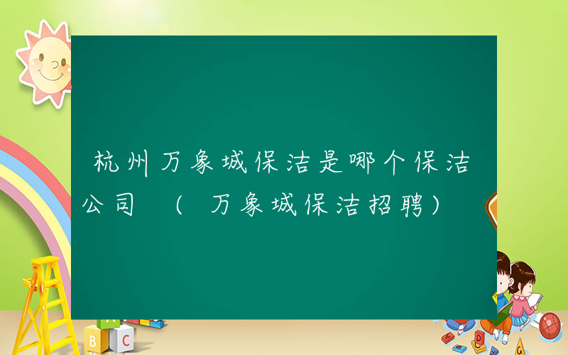 杭州万象城保洁是哪个保洁公司 (万象城保洁招聘)